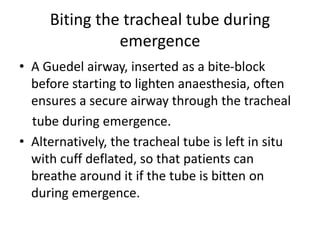 Biting the tracheal tube during 
emergence 
• A Guedel airway, inserted as a bite-block 
before starting to lighten anaesthesia, often 
ensures a secure airway through the tracheal 
tube during emergence. 
• Alternatively, the tracheal tube is left in situ 
with cuff deflated, so that patients can 
breathe around it if the tube is bitten on 
during emergence. 
 