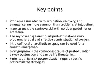 Key points 
• Problems associated with extubation, recovery, and 
emergence are more common than problems at intubation; 
• many aspects are controversial with no clear guidelines or 
protocols. 
• The key to management of all post-extubationairway 
problems is rapid and effective administration of oxygen. 
• Intra-cuff local anaesthetic or spray can be used for a 
smooth emergence. 
• Laryngospasm is the commonest cause of postextubation 
airway obstruction and can be life threatening. 
• Patients at high risk postextubation require specific 
preformulated strategies. 
 