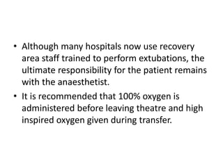 • Although many hospitals now use recovery 
area staff trained to perform extubations, the 
ultimate responsibility for the patient remains 
with the anaesthetist. 
• It is recommended that 100% oxygen is 
administered before leaving theatre and high 
inspired oxygen given during transfer. 
 