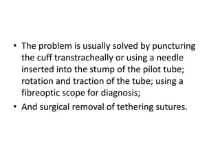• The problem is usually solved by puncturing 
the cuff transtracheally or using a needle 
inserted into the stump of the pilot tube; 
rotation and traction of the tube; using a 
fibreoptic scope for diagnosis; 
• And surgical removal of tethering sutures. 
 