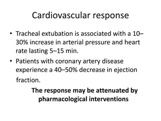 Cardiovascular response 
• Tracheal extubation is associated with a 10– 
30% increase in arterial pressure and heart 
rate lasting 5–15 min. 
• Patients with coronary artery disease 
experience a 40–50% decrease in ejection 
fraction. 
The response may be attenuated by 
pharmacological interventions 
 