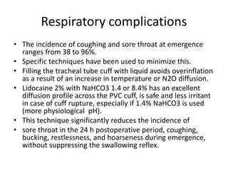Respiratory complications 
• The incidence of coughing and sore throat at emergence 
ranges from 38 to 96%. 
• Specific techniques have been used to minimize this. 
• Filling the tracheal tube cuff with liquid avoids overinflation 
as a result of an increase in temperature or N2O diffusion. 
• Lidocaine 2% with NaHCO3 1.4 or 8.4% has an excellent 
diffusion profile across the PVC cuff, is safe and less irritant 
in case of cuff rupture, especially if 1.4% NaHCO3 is used 
(more physiological pH). 
• This technique significantly reduces the incidence of 
• sore throat in the 24 h postoperative period, coughing, 
bucking, restlessness, and hoarseness during emergence, 
without suppressing the swallowing reflex. 
 