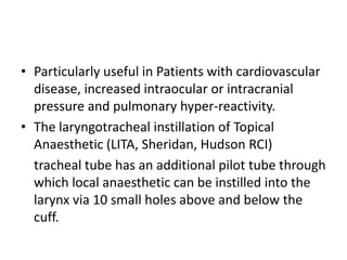 • Particularly useful in Patients with cardiovascular 
disease, increased intraocular or intracranial 
pressure and pulmonary hyper-reactivity. 
• The laryngotracheal instillation of Topical 
Anaesthetic (LITA, Sheridan, Hudson RCI) 
tracheal tube has an additional pilot tube through 
which local anaesthetic can be instilled into the 
larynx via 10 small holes above and below the 
cuff. 
 