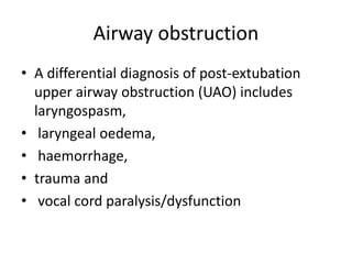 Airway obstruction 
• A differential diagnosis of post-extubation 
upper airway obstruction (UAO) includes 
laryngospasm, 
• laryngeal oedema, 
• haemorrhage, 
• trauma and 
• vocal cord paralysis/dysfunction 
 