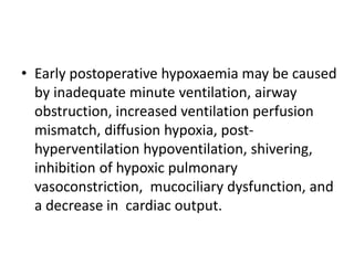 • Early postoperative hypoxaemia may be caused 
by inadequate minute ventilation, airway 
obstruction, increased ventilation perfusion 
mismatch, diffusion hypoxia, post-hyperventilation 
hypoventilation, shivering, 
inhibition of hypoxic pulmonary 
vasoconstriction, mucociliary dysfunction, and 
a decrease in cardiac output. 
 
