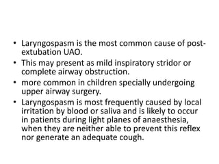 • Laryngospasm is the most common cause of post-extubation 
UAO. 
• This may present as mild inspiratory stridor or 
complete airway obstruction. 
• more common in children specially undergoing 
upper airway surgery. 
• Laryngospasm is most frequently caused by local 
irritation by blood or saliva and is likely to occur 
in patients during light planes of anaesthesia, 
when they are neither able to prevent this reflex 
nor generate an adequate cough. 
 