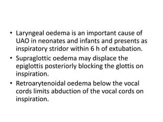 • Laryngeal oedema is an important cause of 
UAO in neonates and infants and presents as 
inspiratory stridor within 6 h of extubation. 
• Supraglottic oedema may displace the 
epiglottis posteriorly blocking the glottis on 
inspiration. 
• Retroarytenoidal oedema below the vocal 
cords limits abduction of the vocal cords on 
inspiration. 
 
