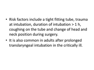 • Risk factors include a tight fitting tube, trauma 
at intubation, duration of intubation > 1 h, 
coughing on the tube and change of head and 
neck position during surgery. 
• It is also common in adults after prolonged 
translaryngeal intubation in the critically ill. 
 