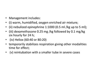 • Management includes: 
• (i) warm, humidified, oxygen enriched air mixture; 
• (ii) nebulized epinephrine 1:1000 (0.5 ml /kg up to 5 ml); 
• (iii) dexamethasone 0.25 mg /kg followed by 0.1 mg/kg 
six hourly for 24 h; 
• (iv) Heliox (60:40 or 80:20) 
• temporarily stabilizes respiration giving other modalities 
time for effect; 
• (v) reintubation with a smaller tube in severe cases 
 