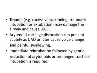 • Trauma (e.g. excessive suctioning, traumatic 
intubation or extubation) may damage the 
airway and cause UAO. 
• Arytenoid cartilage dislocation can present 
acutely as UAO or later cause voice change 
and painful swallowing. 
• Immediate reintubation followed by gentle 
reduction of arytenoids or prolonged tracheal 
intubation is required. 
 