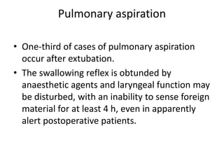 Pulmonary aspiration 
• One-third of cases of pulmonary aspiration 
occur after extubation. 
• The swallowing reflex is obtunded by 
anaesthetic agents and laryngeal function may 
be disturbed, with an inability to sense foreign 
material for at least 4 h, even in apparently 
alert postoperative patients. 
 