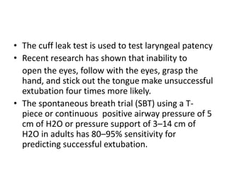 • The cuff leak test is used to test laryngeal patency 
• Recent research has shown that inability to 
open the eyes, follow with the eyes, grasp the 
hand, and stick out the tongue make unsuccessful 
extubation four times more likely. 
• The spontaneous breath trial (SBT) using a T-piece 
or continuous positive airway pressure of 5 
cm of H2O or pressure support of 3–14 cm of 
H2O in adults has 80–95% sensitivity for 
predicting successful extubation. 
 