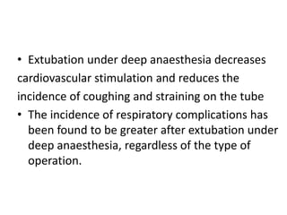 • Extubation under deep anaesthesia decreases 
cardiovascular stimulation and reduces the 
incidence of coughing and straining on the tube 
• The incidence of respiratory complications has 
been found to be greater after extubation under 
deep anaesthesia, regardless of the type of 
operation. 
 