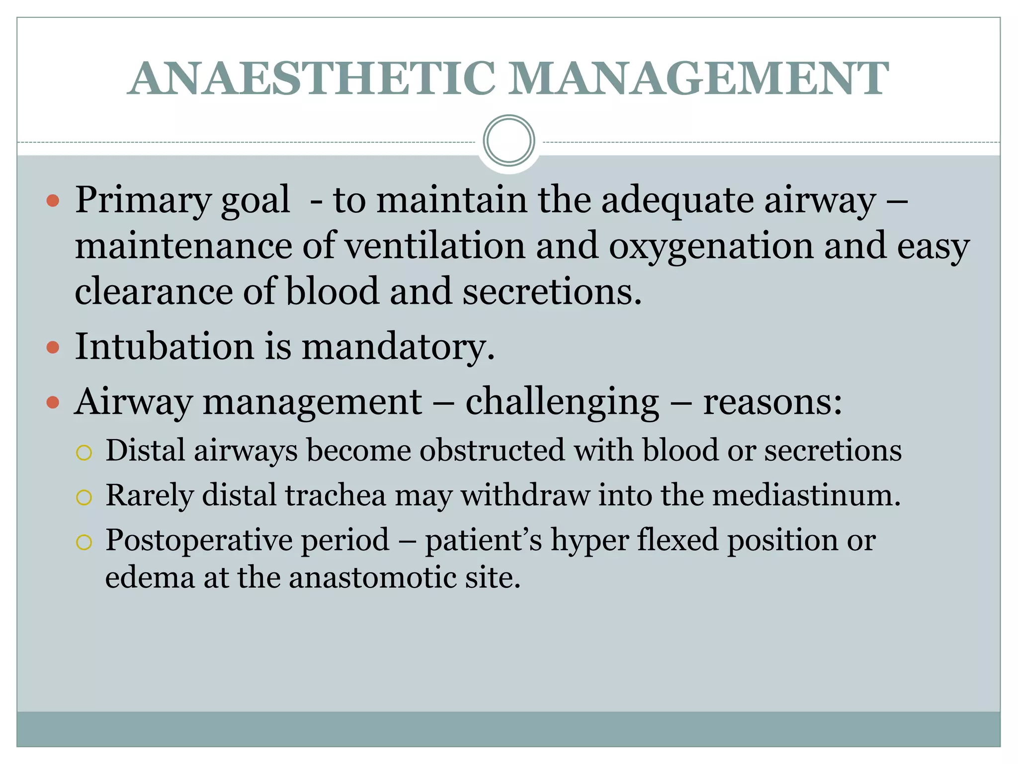 ANAESTHETIC MANAGEMENT
 Primary goal - to maintain the adequate airway –
maintenance of ventilation and oxygenation and easy
clearance of blood and secretions.
 Intubation is mandatory.
 Airway management – challenging – reasons:
 Distal airways become obstructed with blood or secretions
 Rarely distal trachea may withdraw into the mediastinum.
 Postoperative period – patient’s hyper flexed position or
edema at the anastomotic site.
 