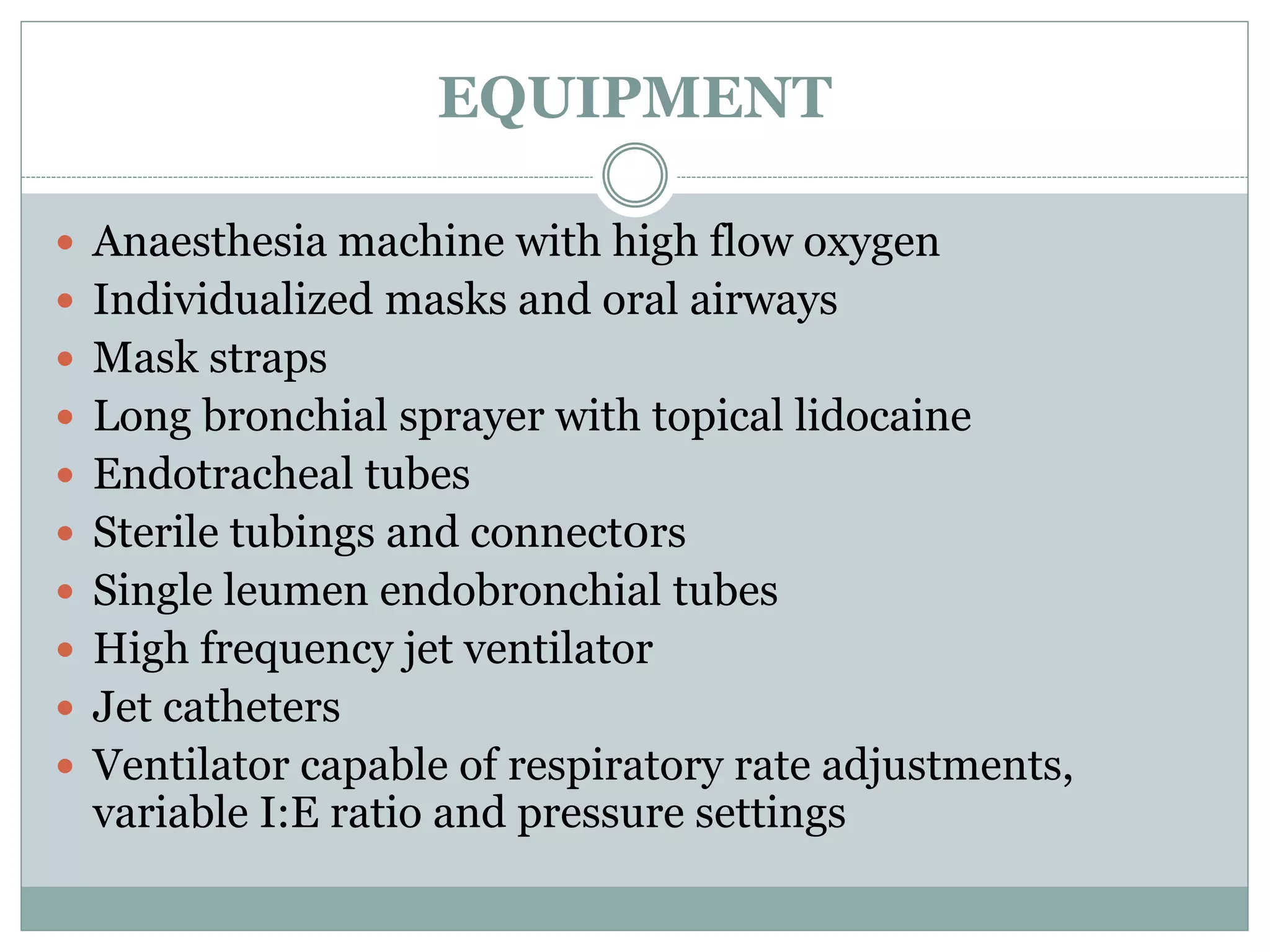EQUIPMENT
 Anaesthesia machine with high flow oxygen
 Individualized masks and oral airways
 Mask straps
 Long bronchial sprayer with topical lidocaine
 Endotracheal tubes
 Sterile tubings and connect0rs
 Single leumen endobronchial tubes
 High frequency jet ventilator
 Jet catheters
 Ventilator capable of respiratory rate adjustments,
variable I:E ratio and pressure settings
 
