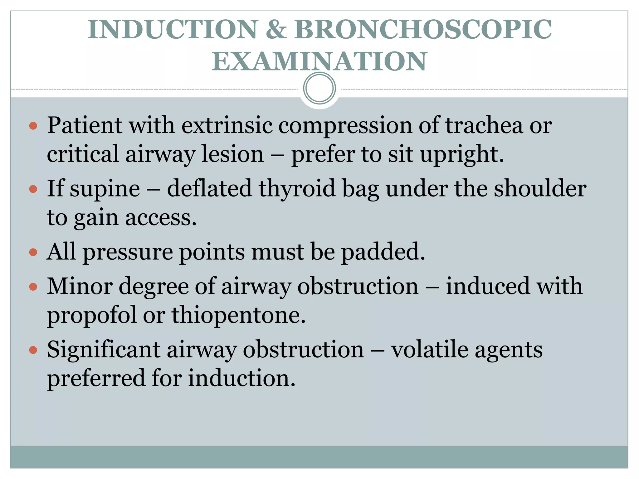 INDUCTION & BRONCHOSCOPIC
EXAMINATION
 Patient with extrinsic compression of trachea or
critical airway lesion – prefer to sit upright.
 If supine – deflated thyroid bag under the shoulder
to gain access.
 All pressure points must be padded.
 Minor degree of airway obstruction – induced with
propofol or thiopentone.
 Significant airway obstruction – volatile agents
preferred for induction.
 