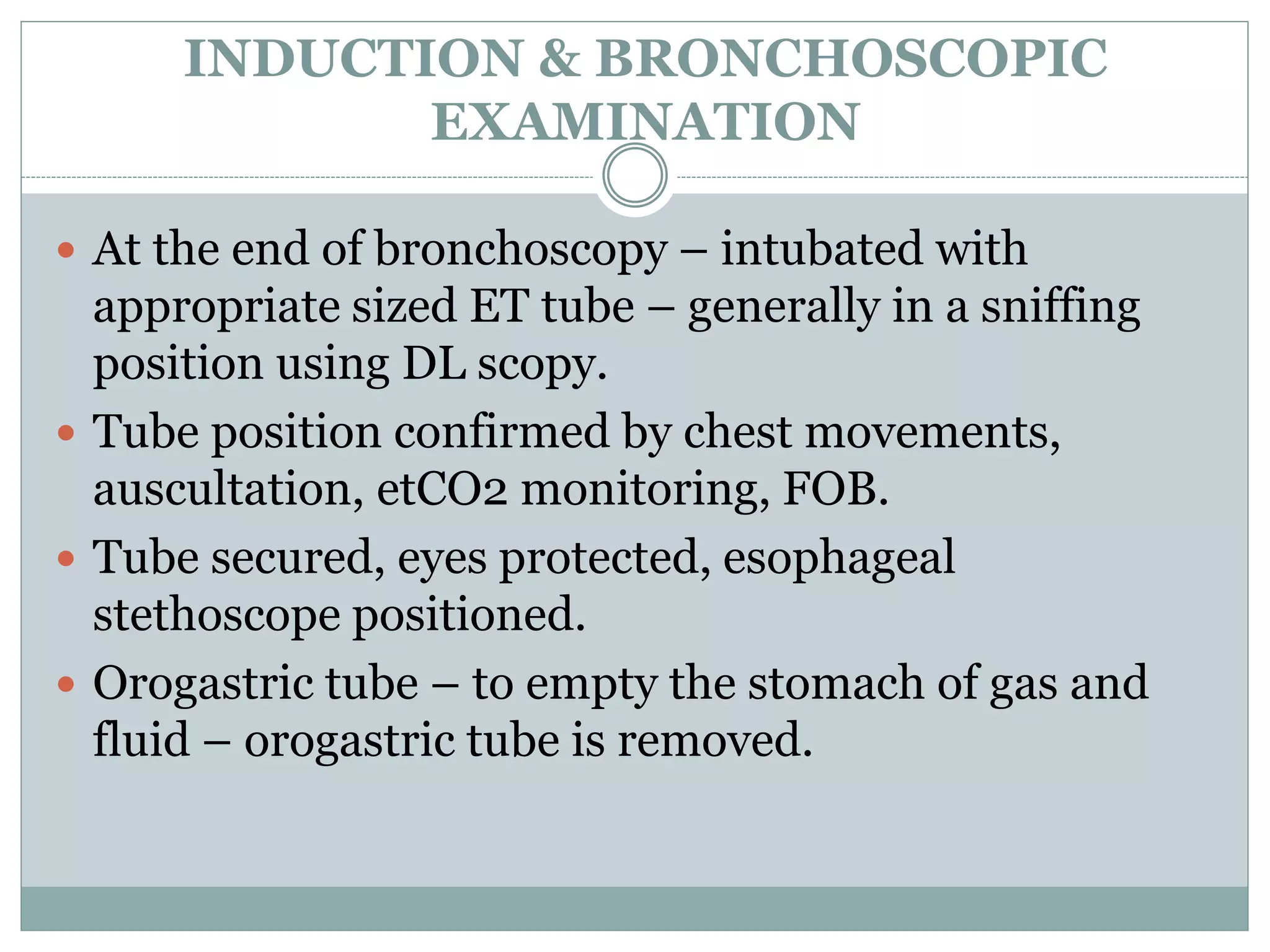 INDUCTION & BRONCHOSCOPIC
EXAMINATION
 At the end of bronchoscopy – intubated with
appropriate sized ET tube – generally in a sniffing
position using DL scopy.
 Tube position confirmed by chest movements,
auscultation, etCO2 monitoring, FOB.
 Tube secured, eyes protected, esophageal
stethoscope positioned.
 Orogastric tube – to empty the stomach of gas and
fluid – orogastric tube is removed.
 