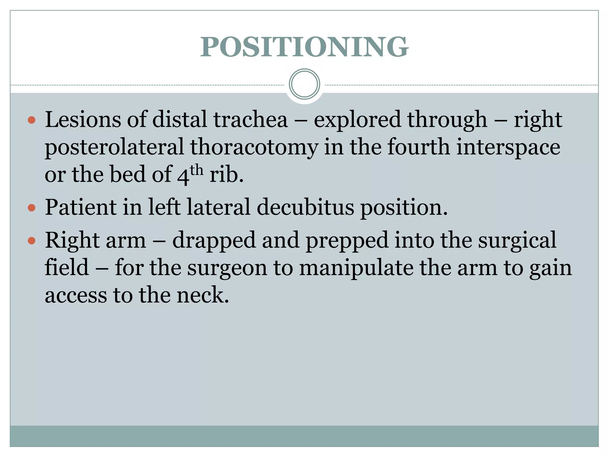 POSITIONING
 Lesions of distal trachea – explored through – right
posterolateral thoracotomy in the fourth interspace
or the bed of 4th rib.
 Patient in left lateral decubitus position.
 Right arm – drapped and prepped into the surgical
field – for the surgeon to manipulate the arm to gain
access to the neck.
 