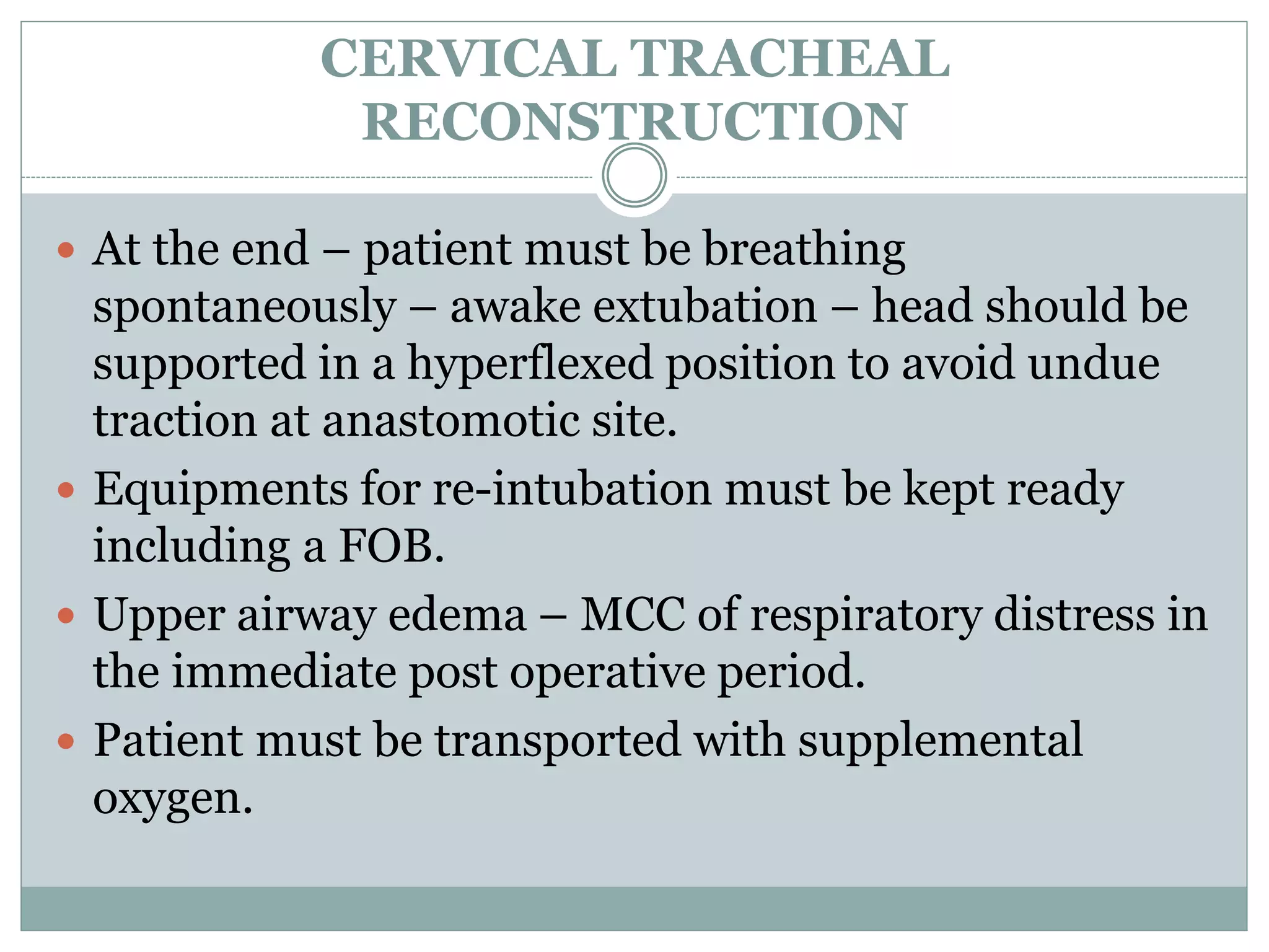 CERVICAL TRACHEAL
RECONSTRUCTION
 At the end – patient must be breathing
spontaneously – awake extubation – head should be
supported in a hyperflexed position to avoid undue
traction at anastomotic site.
 Equipments for re-intubation must be kept ready
including a FOB.
 Upper airway edema – MCC of respiratory distress in
the immediate post operative period.
 Patient must be transported with supplemental
oxygen.
 