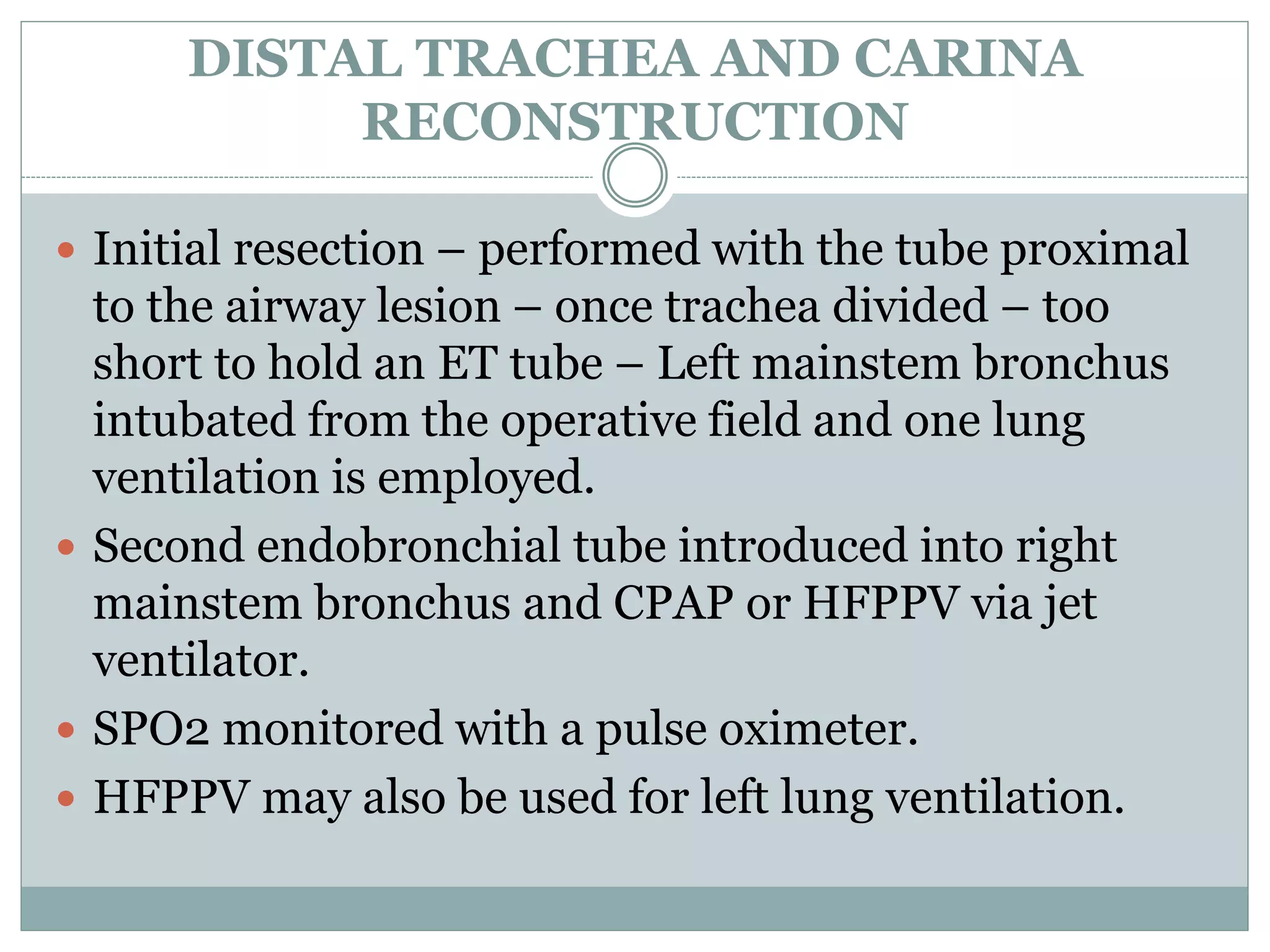 DISTAL TRACHEA AND CARINA
RECONSTRUCTION
 Initial resection – performed with the tube proximal
to the airway lesion – once trachea divided – too
short to hold an ET tube – Left mainstem bronchus
intubated from the operative field and one lung
ventilation is employed.
 Second endobronchial tube introduced into right
mainstem bronchus and CPAP or HFPPV via jet
ventilator.
 SPO2 monitored with a pulse oximeter.
 HFPPV may also be used for left lung ventilation.
 