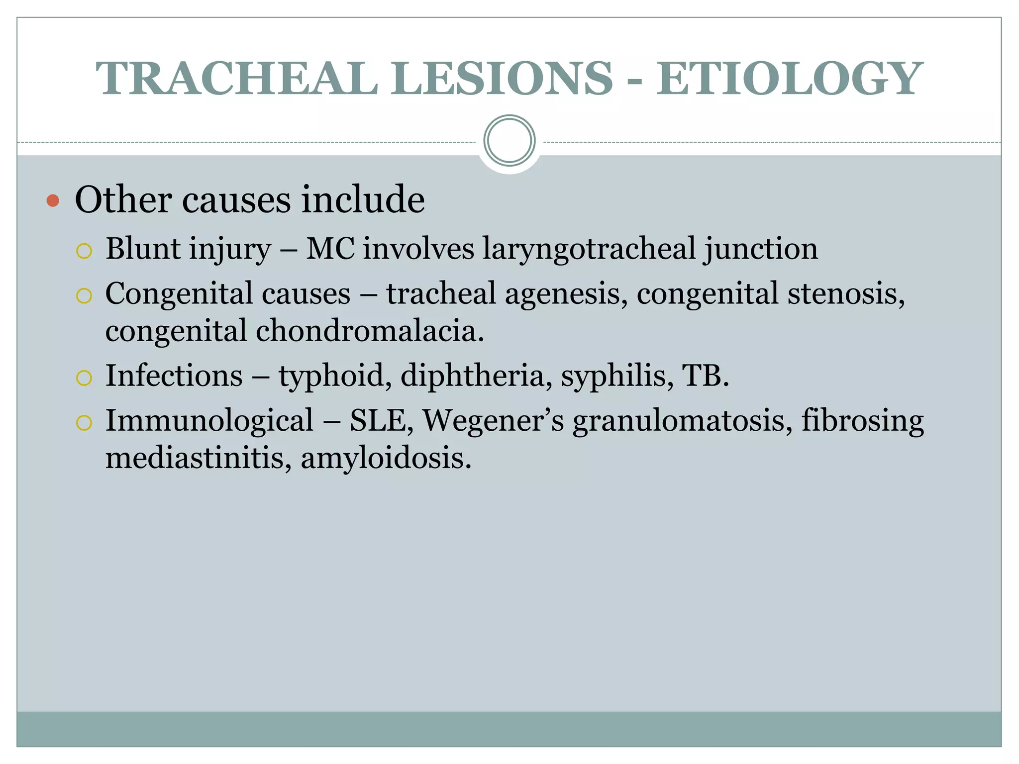 TRACHEAL LESIONS - ETIOLOGY
 Other causes include
 Blunt injury – MC involves laryngotracheal junction
 Congenital causes – tracheal agenesis, congenital stenosis,
congenital chondromalacia.
 Infections – typhoid, diphtheria, syphilis, TB.
 Immunological – SLE, Wegener’s granulomatosis, fibrosing
mediastinitis, amyloidosis.
 