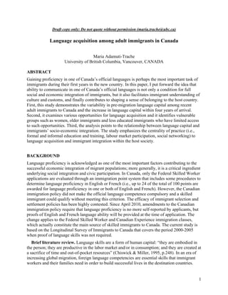 Draft copy only: Do not quote without permission (maria.trache@ubc.ca)

             Language acquisition among adult immigrants in Canada

                                     Maria Adamuti-Trache
                     University of British Columbia, Vancouver, CANADA

ABSTRACT
Gaining proficiency in one of Canada’s official languages is perhaps the most important task of
immigrants during their first years in the new country. In this paper, I put forward the idea that
ability to communicate in one of Canada’s official languages is not only a condition for full
social and economic integration of immigrants, but it also facilitates immigrant understanding of
culture and customs, and finally contributes to shaping a sense of belonging to the host country.
First, this study demonstrates the variability in pre-migration language capital among recent
adult immigrants to Canada and the increase in language capital within four years of arrival.
Second, it examines various opportunities for language acquisition and it identifies vulnerable
groups such as women, older immigrants and less educated immigrants who have limited access
to such opportunities. Third, the analysis points to the relationship between language capital and
immigrants’ socio-economic integration. The study emphasizes the centrality of practice (i.e.,
formal and informal education and training, labour market participation, social networking) to
language acquisition and immigrant integration within the host society.


BACKGROUND
Language proficiency is acknowledged as one of the most important factors contributing to the
successful economic integration of migrant populations; more generally, it is a critical ingredient
underlying social integration and civic participation. In Canada, only the Federal Skilled Worker
applications are evaluated through an immigration point system that includes some procedures to
determine language proficiency in English or French (i.e., up to 24 of the total of 100 points are
awarded for language proficiency in one or both of English and French). However, the Canadian
immigration policy did not make the official language competence compulsory and a skilled
immigrant could qualify without meeting this criterion. The efficacy of immigrant selection and
settlement policies has been highly contested. Since April 2010, amendments to the Canadian
immigration policy require that language proficiency is no more self-reported by applicants, but
proofs of English and French language ability will be provided at the time of application. The
change applies to the Federal Skilled Worker and Canadian Experience immigration classes,
which actually constitute the main source of skilled immigrants to Canada. The current study is
based on the Longitudinal Survey of Immigrants to Canada that covers the period 2000-2005
when proof of language skills was not required.
   Brief literature review. Language skills are a form of human capital: “they are embodied in
the person; they are productive in the labor market and/or in consumption; and they are created at
a sacrifice of time and out-of-pocket resources” (Chiswick & Miller, 1995, p.248). In an era of
increasing global migration, foreign language competencies are essential skills that immigrant
workers and their families need in order to build successful lives in the destination countries.


                                                                                                  1
 