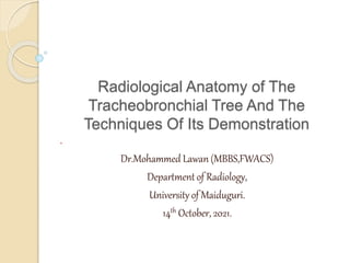 Radiological Anatomy of The
Tracheobronchial Tree And The
Techniques Of Its Demonstration
.
Dr.Mohammed Lawan (MBBS,FWACS)
Department of Radiology,
University of Maiduguri.
14th October, 2021.
 