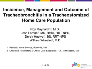 Incidence, Management and Outcome of
Tracheobronchitis in a Tracheostomized
        Home Care Population
                      Roy Maynard1,2, M.D.,
                Josh Larson1, MS, RHIA, RRT-NPS,
                  Derek Hustvet1, BS, RRT-NPS
                      William Wheeler2, M.D.

 1. Pediatric Home Service, Roseville, MN
 2. Children’s Respiratory & Critical Care Specialists, P.A., Minneapolis, MN




                                      1 of 24
 