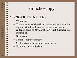 Bronchoscopy
• 8/28/2007 by Dr Hubley
– VC normal
– Trachea revealed significant tracheomalacia seen on
right proximal trachea to cause an approximate
collapse down to 30% of the original diameter with
inspiration.
– No lesions
– Carina – sharp/symmetric
– Mild erythema throughout the airways
– No endobronchial lesions

 