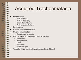 Acquired Tracheomalacia
•

Posttraumatic

•
•
•

Emphysema
Chronic infection/bronchitis
Chronic inflammation

•

Chronic external compression of the trachea

•

Vascular rings, previously undiagnosed in childhood

–
–
–
–

Post-intubation
Post-tracheostomy
External chest trauma
Post-lung transplantation

–

Relapsing polychondritis

–
–
–
–
–

Malignancy
Benign tumors
Cysts
Abscesses
Aortic aneurysm

 