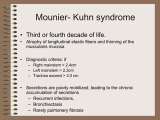 Mounier- Kuhn syndrome
• Third or fourth decade of life.
•

Atrophy of longitudinal elastic fibers and thinning of the
muscularis mucosa

•

Diagnostic criteria: if

•

Secretions are poorly mobilized, leading to the chronic
accumulation of secretions
– Recurrent infections,
– Bronchiectasis
– Rarely pulmonary fibrosis

– Right mainstem > 2.4cm
– Left mainstem > 2.3cm
– Trachea exceed > 3.0 cm

 
