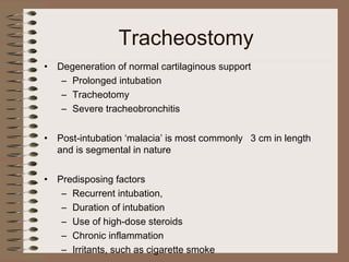 Tracheostomy
•

Degeneration of normal cartilaginous support
– Prolonged intubation
– Tracheotomy
– Severe tracheobronchitis

•

Post-intubation ‘malacia’ is most commonly 3 cm in length
and is segmental in nature

•

Predisposing factors
– Recurrent intubation,
– Duration of intubation
– Use of high-dose steroids
– Chronic inflammation
– Irritants, such as cigarette smoke

 