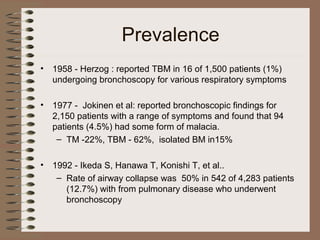 Prevalence
•

1958 - Herzog : reported TBM in 16 of 1,500 patients (1%)
undergoing bronchoscopy for various respiratory symptoms

•

1977 - Jokinen et al: reported bronchoscopic findings for
2,150 patients with a range of symptoms and found that 94
patients (4.5%) had some form of malacia.
– TM -22%, TBM - 62%, isolated BM in15%

•

1992 - Ikeda S, Hanawa T, Konishi T, et al..
– Rate of airway collapse was 50% in 542 of 4,283 patients
(12.7%) with from pulmonary disease who underwent
bronchoscopy

 