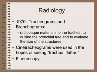 Radiology
• 1970s: Tracheograms and
Bronchograms:
– radiopaque material into the trachea, to
outline the bronchial tree and to evaluate
the size of the structures

• Cinetracheograms were used in the
hopes of seeing “tracheal flutter,”
• Fluoroscopy

 