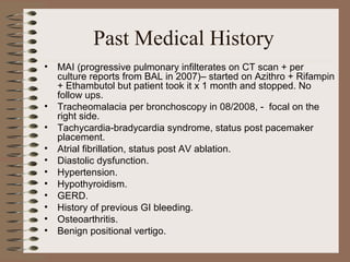 Past Medical History
•

•
•
•
•
•
•
•
•
•
•

MAI (progressive pulmonary infilterates on CT scan + per
culture reports from BAL in 2007)– started on Azithro + Rifampin
+ Ethambutol but patient took it x 1 month and stopped. No
follow ups.
Tracheomalacia per bronchoscopy in 08/2008, - focal on the
right side.
Tachycardia-bradycardia syndrome, status post pacemaker
placement.
Atrial fibrillation, status post AV ablation.
Diastolic dysfunction.
Hypertension.
Hypothyroidism.
GERD.
History of previous GI bleeding.
Osteoarthritis.
Benign positional vertigo.

 