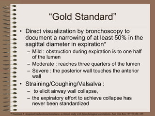 “Gold Standard”
• Direct visualization by bronchoscopy to
document a narrowing of at least 50% in the
sagittal diameter in expiration*
– Mild : obstruction during expiration is to one half
of the lumen
– Moderate : reaches three quarters of the lumen
– Severe : the posterior wall touches the anterior
wall

• Straining/Coughing/Valsalva :

– to elicit airway wall collapse,
– the expiratory effort to achieve collapse has
never been standardized

* Nuutinen J. Acquired tracheobronchomalacia: a clinical study with bronchological correlations. Ann Clin Res 1977;9:350–355

 