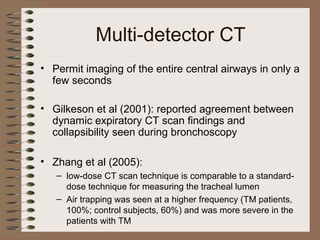Multi-detector CT
• Permit imaging of the entire central airways in only a
few seconds
• Gilkeson et al (2001): reported agreement between
dynamic expiratory CT scan findings and
collapsibility seen during bronchoscopy
• Zhang et al (2005):
– low-dose CT scan technique is comparable to a standarddose technique for measuring the tracheal lumen
– Air trapping was seen at a higher frequency (TM patients,
100%; control subjects, 60%) and was more severe in the
patients with TM

 