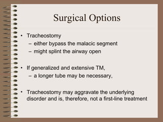 Surgical Options
• Tracheostomy
– either bypass the malacic segment
– might splint the airway open
• If generalized and extensive TM,
– a longer tube may be necessary,
• Tracheostomy may aggravate the underlying
disorder and is, therefore, not a first-line treatment

 