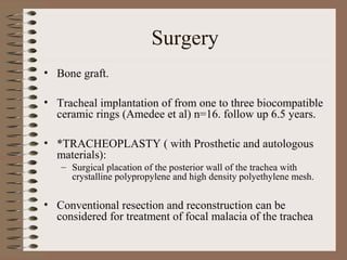 Surgery
• Bone graft.
• Tracheal implantation of from one to three biocompatible
ceramic rings (Amedee et al) n=16. follow up 6.5 years.
• *TRACHEOPLASTY ( with Prosthetic and autologous
materials):
– Surgical placation of the posterior wall of the trachea with
crystalline polypropylene and high density polyethylene mesh.

• Conventional resection and reconstruction can be
considered for treatment of focal malacia of the trachea

 