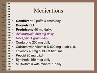 Medications
•
•
•
•
•
•
•
•
•
•
•

Combivent 2 puffs 4 times/day
Duoneb TIS
Prednisone 60 mg daily.
Azithromycin 500 mg daily.
Rocephin 1 gram daily.
Cordarone 200 mg daily.
Calcium with Vitamin D 600 mg 1 tab t.i.d.
Lovenox 40 mg subQ at bedtime.
Pepcid 20 mg b.i.d.
Synthroid 150 mcg daily.
Multivitamin with mineral 1 daily.

 