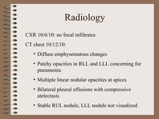 Radiology
CXR 10/6/10: no focal infiltrates
CT chest 10/12/10:
• Diffuse emphysematous changes
• Patchy opacities in RLL and LLL concerning for
pneumonia
• Multiple linear nodular opacities at apices
• Bilateral pleural effusions with compressive
atelectasis
• Stable RUL nodule, LLL nodule not visualized

 