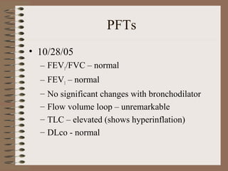 PFTs
• 10/28/05
– FEV1/FVC – normal
– FEV1 – normal
–
–
–
–

No significant changes with bronchodilator
Flow volume loop – unremarkable
TLC – elevated (shows hyperinflation)
DLco - normal

 