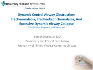 Dynamic Central Airway Obstruction: Tracheomalacia,Tracheobronchomalacia, And Excessive Dynamic Airway Collapse Classification, Diagnosis, and Treatment Bassel Ericsoussi, MD Pulmonary and Critical Care Fellow University of Illinois Medical Center at Chicago 