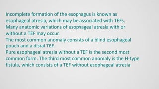 Incomplete formation of the esophagus is known as
esophageal atresia, which may be associated with TEFs.
Many anatomic variations of esophageal atresia with or
without a TEF may occur.
The most common anomaly consists of a blind esophageal
pouch and a distal TEF.
Pure esophageal atresia without a TEF is the second most
common form. The third most common anomaly is the H-type
fistula, which consists of a TEF without esophageal atresia
 
