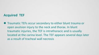 Acquired TEF
 Traumatic TEFs occur secondary to either blunt trauma or
open avulsion injury to the neck and thorax. In blunt
traumatic injuries, the TEF is intrathoracic and is usually
located at the carina level. The TEF appears several days later
as a result of tracheal wall necrosis
 