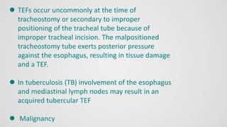  TEFs occur uncommonly at the time of
tracheostomy or secondary to improper
positioning of the tracheal tube because of
improper tracheal incision. The malpositioned
tracheostomy tube exerts posterior pressure
against the esophagus, resulting in tissue damage
and a TEF.
 In tuberculosis (TB) involvement of the esophagus
and mediastinal lymph nodes may result in an
acquired tubercular TEF
 Malignancy
 