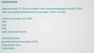 ASSOCIATION
Approximately 17-70% of children with tracheoesophageal fistulas (TEFs)
have associated developmental anomalies. These include:
cardiac anomalies (15-19%)
PDA
ASD
VSD
right sided aortic arch
VATER/VACTERL
gastrointestinal anomalies (22%)
imperforate anus
malrotation
 