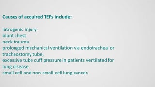 Causes of acquired TEFs include:
iatrogenic injury
blunt chest
neck trauma
prolonged mechanical ventilation via endotracheal or
tracheostomy tube,
excessive tube cuff pressure in patients ventilated for
lung disease
small-cell and non-small-cell lung cancer.
 