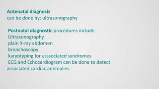 Antenatal diagnosis
can be done by: ultrasonography
Postnatal diagnostic procedures include
Ultrasonography
plain X-ray abdomen
bronchoscopy
karyotyping for asssociated syndromes
ECG and Echocardiogram can be done to detect
associated cardiac anomalies.
 