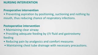 NURSING INTERVENTION
Preoperative intervention
• Preventing aspiration by positioning, suctioning and nothing by
mouth, thus reducing chance of respiratory infections.
Postoperative intervention
• Maintaining clear airway
• Providing adequate feeding by I/V fluid and gastrostomy
feeding
• Reducing pain by analgesics and comfort measures
• Maintaining chest tube drainage with necessary precautions.
 